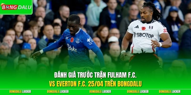 Đánh giá trước trận Fulham F.C. vs Everton F.C. 25/04 trên BONGDALU