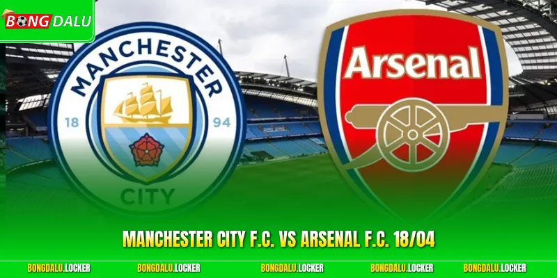 Manchester City F.C. Vs Arsenal F.C. 18/04: Chung Kết Đầy Kịch Tính