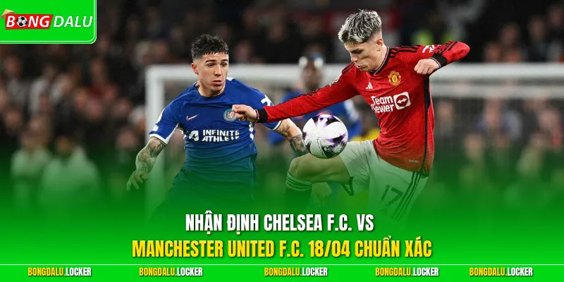 Nhận định Chelsea F.C. vs Manchester United F.C. 18/04 chuẩn xác