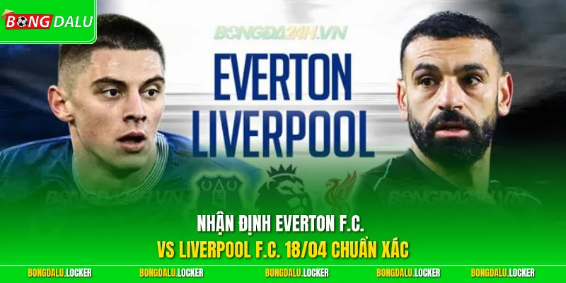 Nhận định Everton F.C. vs Liverpool F.C. 18/04 chuẩn xác