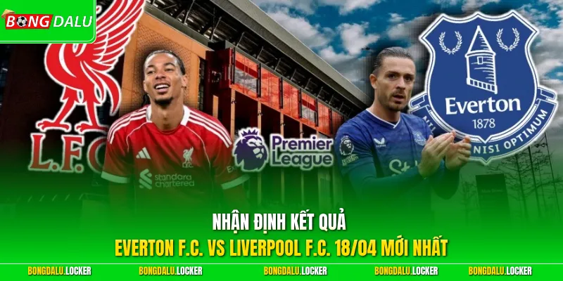 Nhận định kết quả Everton F.C. vs Liverpool F.C. 18/04 mới nhất