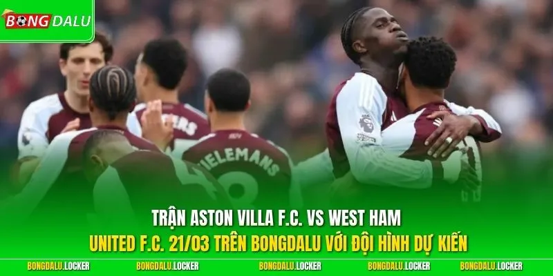 Trận Aston Villa F.C. vs West Ham United F.C. 21/03 trên BONGDALU với đội hình dự kiến